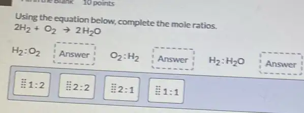 Using the equation below.complete the mole ratios.
2H_(2)+O_(2)arrow 2H_(2)O
H_(2):O_(2)
. Answer O_(2):H_(2)
Answer
Answer