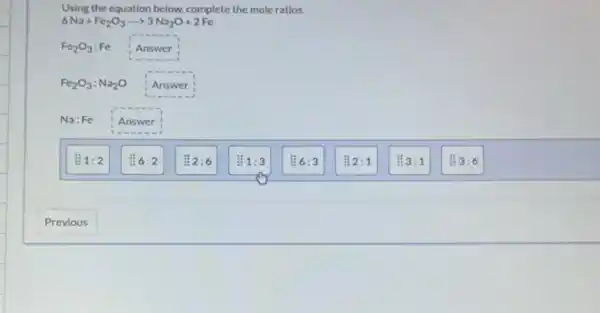 Using the equation below.complete the mole ratios.
6Na+Fe_(2)O_(3)arrow 3Na_(2)O+2Fe
Fe_(2)O_(3):Fe Answer
Fe_(2)O_(3):Na_(2)O Answer
Na:Fe Answer
Li 6:3
Li 2:1
Li 3:1
3:6