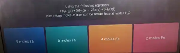 Using the following equation:
Fe_(2)O_(3)(s)+3H_(2)(g)-2Fe(s)+3H_(2)O(l)
How many moles of iron can be made from 6 moles
H_(2)
9 moles Fe
6 moles Fe
4 moles Fe
2 moles Fe