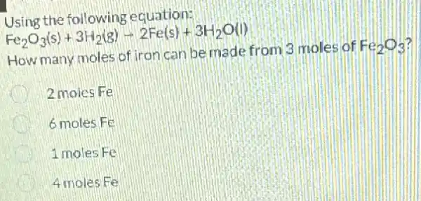 Using the following equation:
Fe_(2)O_(3)(s)+3H_(2)(g)-2Fe(s)+3H_(2)O(l)
How many moles of iron can be made from 3 moles of
Fe_(2)O_(3)
D 2 moles Fe
6 moles Fe
1 moles Fe
4 moles Fe