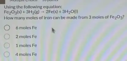 Using the following equation:
Fe_(2)O_(3)(s)+3H_(2)(g)arrow 2Fe(s)+3H_(2)O(l)
How many moles of iron can be made from 3 moles of Fe_(2)O_(3)
6 moles Fe
2 moles Fe
1 moles Fe
4 moles Fe