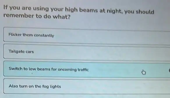 If you are using your high beams at night, you should
remember to do what?
Flicker them constantly
Tailgate cars
Switch to low beams for oncoming traffic
Also turn on the fog lights