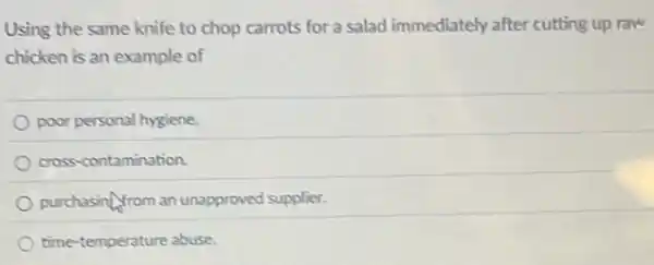 Using the same knife to chop carrots for a salad immediately after cutting up raw
chicken is an example of
poor personal hygiene.
cross-contamination.
purchasing/rom an unapproved supplier.
time-temperature abuse