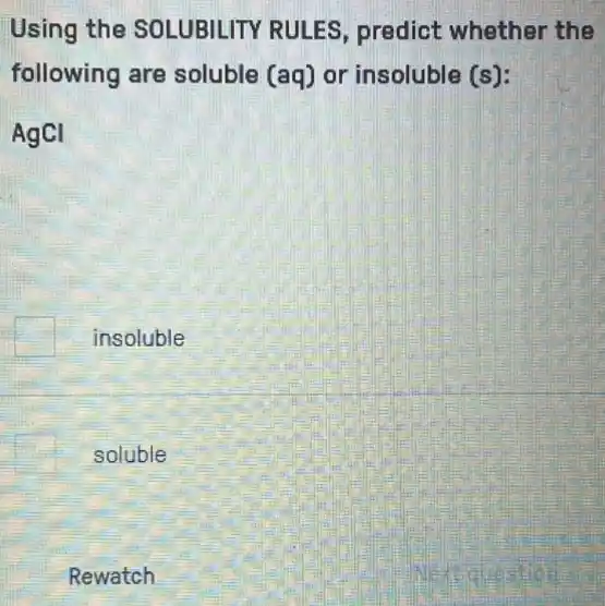 Using the SOLUBILITY RULES predict whether the
following are soluble (aq) or insoluble (s):
AgCI
insoluble
soluble
Rewatch