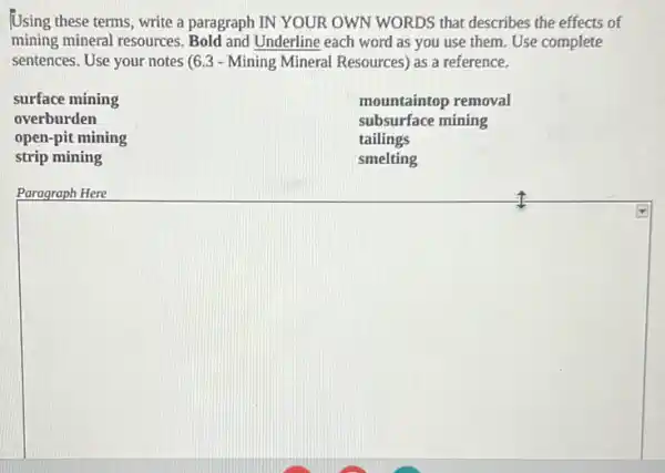 Using these terms, write a paragraph IN YOUR OWN WORDS that describes the effects of
mining mineral resources.Bold and Underline each word as you use them. Use complete
sentences. Use your notes (6.3 - Mining Mineral Resources) as a reference.
surface mining
overburden
open-pit mining
strip mining
mountaintop removal
subsurface mining
tailings
smelting
Paragraph Here