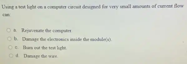 Using a test light on a computer circuit designed for very small amounts of current flow
can
a. Rejuvenate the computer.
b. Damage the electronics inside the module(s).
c. Burn out the test light.
d. Damage the wire.