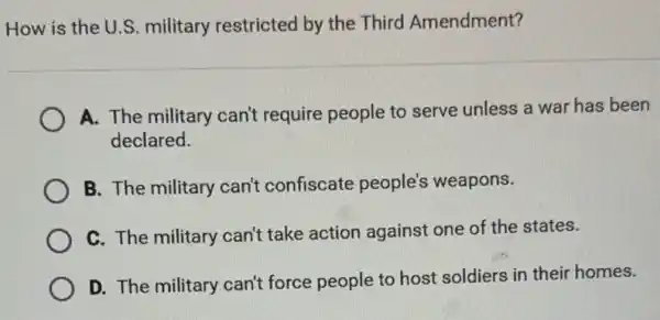 How is the U.S.military restricted by the Third Amendment?
A. The military can't require people to serve unless a war has been
declared.
B. The military can't confiscate people's weapons.
C. The military can't take action against one of the states.
D. The military can't force people to host soldiers in their homes.