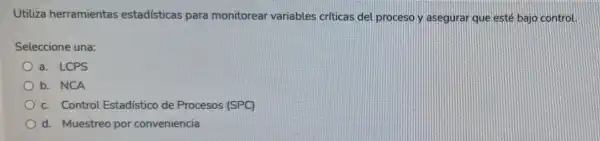 Utiliza herramientas estadísticas para monitorear variables criticas del proceso y asegurar que esté bajo control.
Seleccione una:
a. LCPS
b. NCA
c. Control Estadístico de Procesos (SPC)
d. Muestreo por conveniencia