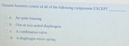 Vacuum boosters consist of all of the following components EXCEPT
__
a. An outer housing
b. One or two sealed diaphragms
c. A combination valve
d. A diaphragm return spring