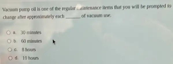 Vacuum pump oil is one of the regular ....intenance liems that you will be prompted to
change after approximately each __ of vacuum use.
a. 30 minutes
b. 60 minutes
c. 8 hours
d. 10 hours