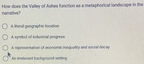 How does the Valley of Ashes function as a metaphorical landscape in the
narrative?
A literal geographic location
A symbol of industrial progress
A representation of economic inequality and social decay
An irrelevant background setting