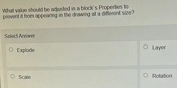 What value should be adjusted in a block's Properties to
prevent it from appearing in the drawing at a different size?
Select Answer
Explode
Scale
Layer
Rotation