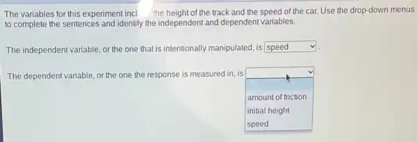 The variables for this experiment incl the height of the track and the speed of the car Use the drop-down menus
to complete the sentences and identify the independent and dependent variables.
The independen variable, or the one that is intentionally manipulated, is square  v
The dependent variable or the one the response is measured in is
square  amount of friction
initial height