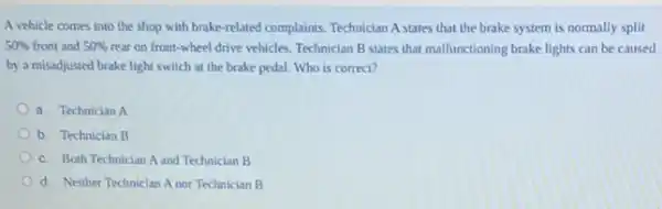 A vehicle comes into the shop with brake-related complaints. Technician A states that the brake system is normally split
50%  front and 50%  rear on front-wheel drive vehicles. Technician B states that malfunctioning brake lights can be caused
by a misadjusted brake light switch at the brake pedal. Who is correct?
a. Technician A
b. Technician B
c. Both Technician A and Technician B
d. Neither Technician A nor Technician B