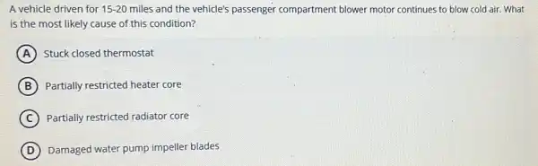 A vehicle driven for 15-20 miles and the vehicle's passenger compartment blower motor continues to blow cold air. What
is the most likely cause of this condition?
A Stuck closed thermostat
B Partially restricted heater core
C Partially restricted radiator core
D Damaged water pump impeller blades