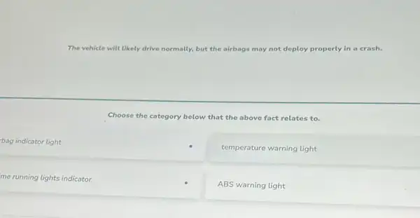 The vehicle will likely drive normally, but the airbags may not deploy properly in a crash.
Choose the category below that the above fact relates to.
light
temperature warning light
me running lights indicator
ABS warning light