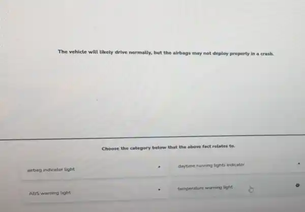 The vehicle will likely drive normally, but the airbags may not deploy properly in a crash.
Choose the category below that the above e fact relates to.
airbag indicator light
daytime running lights indicator
ABS warning light
temperature warning light