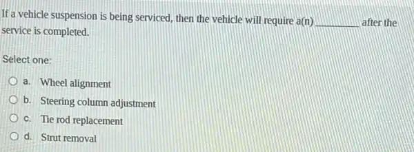 If a vehicle suspension is being serviced, then the vehicle will require a(n)
__ after the
service is completed.
Select one:
a. Wheel alignment
b. Steering column adjustment
c. Tie rod replacement
d. Strut removal