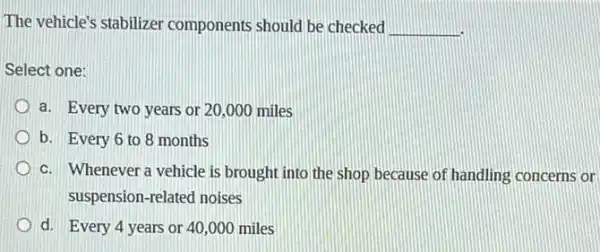 The vehicle's stabilizer components should be checked __
Select one:
a. Every two years or 20,000 miles
b. Every 6 to 8 months
c. Whenever a vehicle is brought into the shop because of handling concerns or
suspension-related noises
d. Every 4 years or 40,000 miles