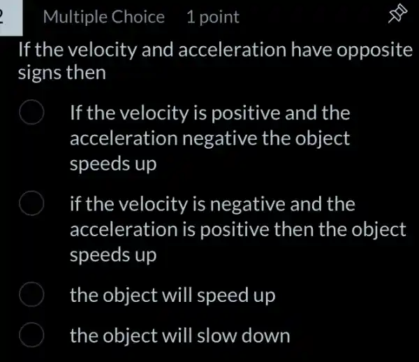 If the velocity and acceleration have opposite
signs then
If the velocity is positive and the
acceleration negative the object
speeds up
if the velocity is negative and I the
acceleration is positive then the object
speeds up
the object will speed up
the object will slow down