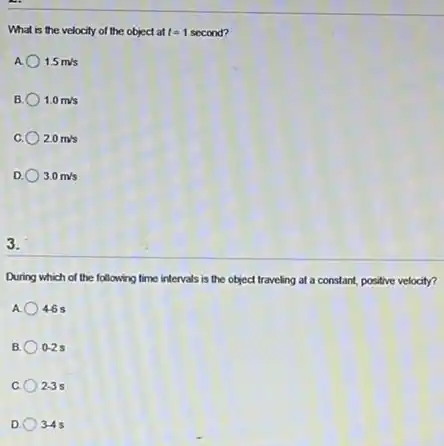What is the velocity of the object at t=1 second?
A 1.5m/s
B. 1.0m/s
C. 2.0m/s
D. 3.0m/s
3.
During which of the following time intervals is the object traveling at a constant,positive velocity?
A. 46s
B. 0-2s
23s
D 3-4 s