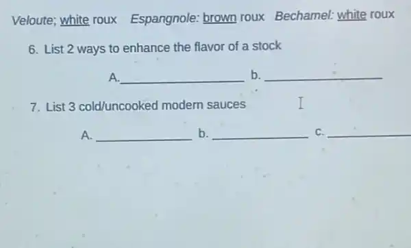 Veloute; white roux Espangnole: brown roux Bechamel: white roux
6. List 2 ways to enhance the flavor of a stock
A. __ b. __
7. List 3 cold/uncooked modern sauces
A. __
__ C. __ b.