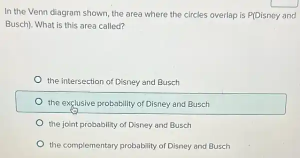 In the Venn diagram shown, the area where the circles overlap is P(Disney and
Busch). What is this area called?
the intersection of Disney and Busch
the exclusive probability of Disney and Busch
the joint probability of Disney and Busch
the complementary probability of Disney and Busch