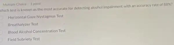 Vhich test is known as the most accurate for detecting alcohol impairment with an accuracy rate of
88% 
Horizontal Gaze Nystagmus Test
Breathalyzer Test
Blood Alcohol Concentration Test
Field Sobriety Test
Multiple Choice 1 point