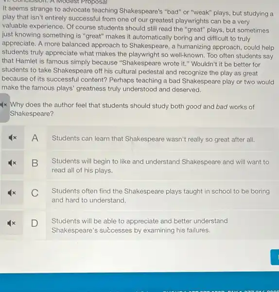 vi. Conclusion. A Modest Proposal
It seems strange to advocate teaching Shakespeare's "bad" or "weak" plays, but studying a
play that isn't entirely successful from one of our greatest playwrights can be a very
valuable experience. Of course students should still read the "great"plays, but sometimes
just knowing something is "great" makes it automatically boring and difficult to truly
appreciate. A more balanced approach to Shakespeare, a humanizing approach could help
students truly appreciate what makes the playwright so well-known. Too often students say
that Hamlet is famous simply because "Shakespeare wrote it."Wouldn't it be better for
students to take Shakespeare off his cultural pedestal and recognize the play as great
because of its successful content?Perhaps teaching a bad Shakespeare play or two would
make the famous plays'greatness truly understood and deserved.
4x Why does the author feel that students should study both good and bad works of
Shakespeare?
A
Students can learn that Shakespeare wasn't really so great after all.
B
Students will begin to like and understand Shakespeare and will want to
read all of his plays.
C
Students often find the Shakespeare plays taught in school to be boring
and hard to understand.
D
Students will be able to appreciate and better understand
Shakespeare's successes by examining his failures.