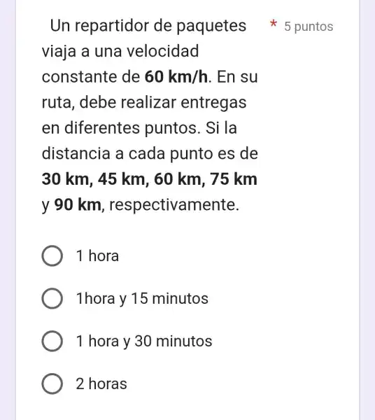 viaja a una velocidad
constante de 60km/h . En su
ruta, debe realizar entregas
en diferentes puntos . Si la
distancia a cada punto es de
30 km, 45 km. 60 km, 75 km
v 90 km respectivamente.
1 hora
1hora y 15 minutos
1 hora y 30 minutos
2 horas
Un repartidor de paquetes 5 puntos