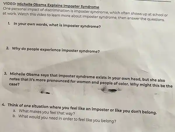 VIDEO: Michelle Obama Explains Imposter Syndrome
One personal impact of discrimination is imposter syndrome , which often shows up at school or
at work. Watch this video to learn more about imposter syndrome, then answer the questions.
1. In your own words, what is imposter syndrome?
2. Why do people experience imposter syndrome?
3. Michelle Obama says that imposter syndrome exists in your own head, but she also
notes that it's more pronounced for women and people of color. Why might this be the
case?
4. Think of one situation where you feel like an imposter or like you don't belong.
a. What makes you feel that way?
b. What would you need in order to feel like you belong?