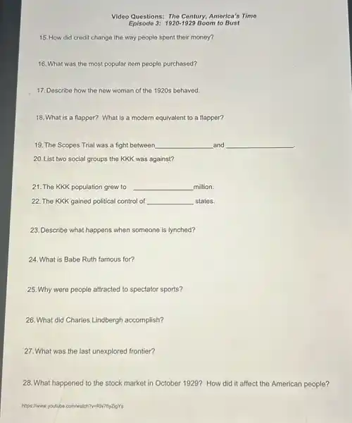 Video Questions: The Century,America's Time
Episode 3: 1920-1929 Boom to Bust
15. How did credit change the way people spent their money?
16. What was the most popular item people purchased?
17. Describe how the new woman of the 1920s behaved.
18. What is a flapper? What is a modern equivalent to a flapper?
19. The Scopes Trial was a fight between __ and
20. List two social groups the KKK was against?
21. The KKK population grew to __ million.
22. The KKK gained political control of __ states.
23. Describe what happens when someone is lynched?
24. What is Babe Ruth famous for?
25. Why were people attracted to spectator sports?
26. What did Charles Lindbergh accomplish?
27. What was the last unexplored frontier?
28. What happened to the stock market in October 1929? How did it affect the American people?
https://www. youtube .com/watch?v=RN7ftyZigY's