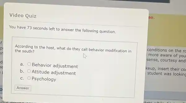 Video Quiz
You have 73 seconds left to answer the following question.
the south?
According to the host what do they call behavior modification in
a.
Behavior adjustment
b.
Attitude adjustment
C. Psychology
20.
conditions on the r
more aware of you
sense, courtesy and
keup, insert their co
student was looking