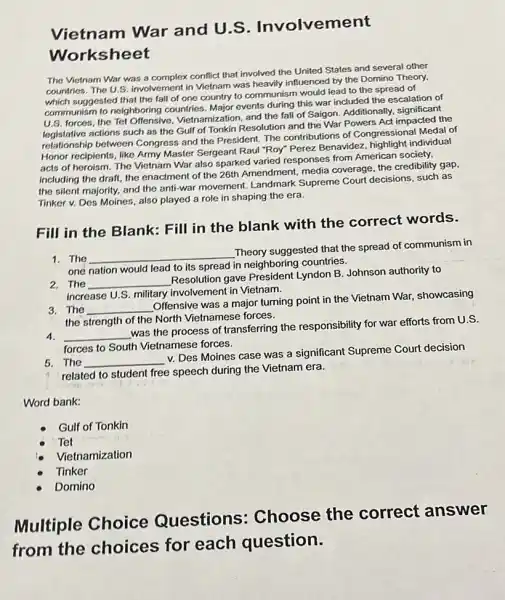 Vietnam War and U.S . Involvement
Worksheet
The Victnam War was a complex conflict that involved the United States and several other
countries. The U.S. involvement in Vietnam was heavily influenced by the Domino Theory,
which suggested that the fall of one country to communism would lead to the spread of
communism to neighboring countries. Major events during this war included the escalation of
U.S. forces, the Tet Offensive, Vietnamization, and the fall of Saigon Additionally, significant
legislative actions such as the Gulf of Tonkin Resolution and the War Powers Act impacted the
logistative between Congress and the President. The contributions of Congressional Medal of
Honor recipients, like Army Master Sergeant Raul "Roy"Perez Benavidez, highlight individual
acts of heroism. The Vietnam War also sparked varied responses from American society,
including the draft, the enactment of the 26th Amendment, media coverage the credibility gap,
the silent majority, and the anti-war movement Landmark Supreme Court decisions, such as
Tinker v. Des Moines also played a role in shaping the era.
Fill in the Blank:Fill in the blank with the correct words.
1. The
__
Theory suggested that the spread of communism in
one nation would lead to its spread in neighboring countries.
2. The __
Resolution gave President Lyndon B. Johnson authority to
increase U.S. military involvement in Vietnam.
3. The __
Offensive was a major turning point in the Vietnam War, showcasing
the strength of the North Vietnamese forces.
4. __
was the process of transferring the responsibility for war efforts from U.S.
forces to South Vietnamese forces.
5. The __
v. Des Moines case was a significant Supreme Court decision
related to student free speech during the Vietnam era.
Word bank:
Gulf of Tonkin
Tet
Vietnamization
Tinker
Domino
Multiple Choice Questions:Choose the correct answer
from the choices for each question.