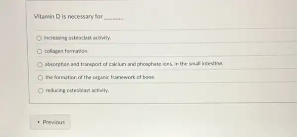 Vitamin D is necessary for __
increasing osteoclast activity.
collagen formation.
absorption and transport of calcium and phosphate ions in the small intestine.
the formation of the organic framework of bone.
reducing osteoblast activity.