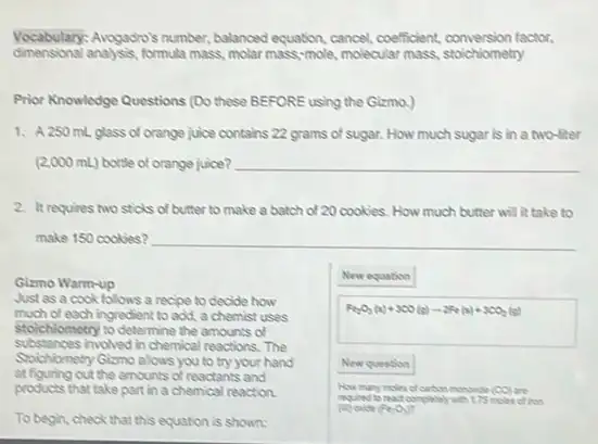 Vocabulary: Arogadro's number:balanced equation, cancel, coefficient,conversion factor,
dimensional anaysis formula mass, molar mass -mole, molecular mass, staichiometry
Prior Knowledge Questions (Do these BEFORE using the Gizmo.)
1. A 250 mL glass of orange juice contains 22 grams of sugar. How much sugar is in a two-liter
(2,000 mL) bottle of orange juice? __
2. It requires two sticks of butter to make a batch of 20 cookies. How much butter will it take to
make 150 cookies? __
Gizmo Warm-up
Just as a cook follows a recipe to decide how
much of each ingredient to add, a chemist uses
stolchiometry to determine the amounts of
substances involved in chemica reactions. The
Soichiometry Gizmo alous you to try your hand
at figuring out the amounts of reactants and
products that take part in a chemical reaction.
To begin, check that this equation is shown:
New equation
Fe_(2)O_(3)(s)+300(s)-2Fe(s)+300_(2)(s)
New question
(CO)
(F_(2),O_(3))
dison