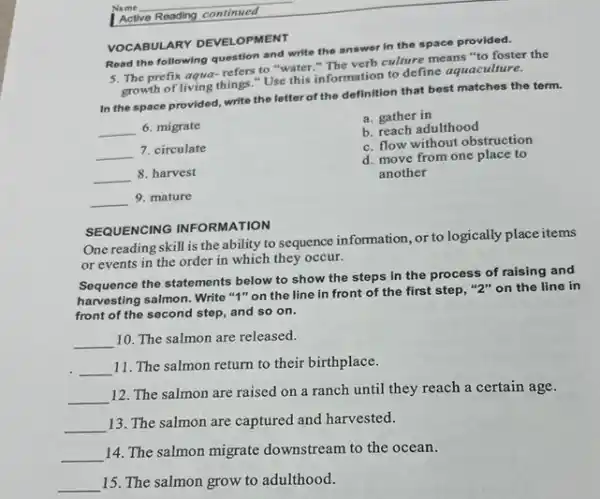 VOCABULARY DEVELOPMENT
Read the following question and write the answer in the space provided.
5. The prefix aqua-refers to "water." The verb cullure means "to foster the
growth of living things."Use this information to define aquaculture.
In the space provided write the letter of the definition that best matches the term.
b. reach adulthood
__ 6. migrate
__ 7. circulate
__ 8. harvest
__ 9. mature
a. gather in
c. flow without obstruction
d. move from one place to
another
SEQUENCING INFORMATION
One reading skill is the ability to sequence information, or to logically place items
or events in the order in which they occur.
Sequence the statements below to show the steps in the process of raising and
harvesting salmon. Write "I"on the line in front of the first step, "2" on the line in
front of the second step, and so on.
__ 10. The salmon are released.
__
11. The salmon return to their birthplace.
__
12. The salmon are raised on a ranch until they reach a certain age.
__
13. The salmon are captured and harvested.
__
14. The salmon migrate downstream to the ocean.
__ 15. The salmon grow to adulthood.