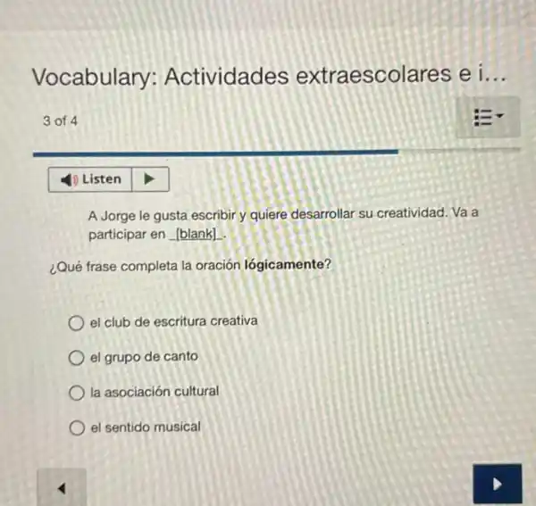 Vocabulary:Actividades extraescolares ei __
3 of 4
A Jorge le gusta escribir y quiere desarrollar su creatividad. Va a
participar en
¿Qué frase completa la oración lógicamente?
el club de escritura creativa
el grupo de canto
la asociación cultural
el sentido musical
4) Listen