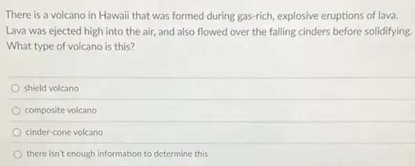 There is a volcano in Hawaii that was formed during gas-rich , explosive eruptions of lava.
Lava was ejected high into the air, and also flowed over the falling cinders before solidifying.
What type of volcano is this?
shield volcano
composite volcano
cinder-cone volcano
there isn't enough information to determine this