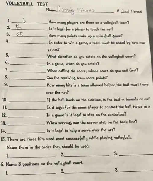 VOLLEYBALL TEST
1. __
How many players are there on a volleyball team?
2. __
Is it legal for a player to touch the net?
3. __
How many points make up a volleyball game?
4. __
In order to win a game, a team must be ahead by how mar
points?
5. __ What direction do you rotate on the volleyball court?
6. __ In a game,when do you rotate?
7. __ When calling the score whose score do you call first?
8. __ Can the receiving team score points?
9. __ How many hits is a team allowed before the ball must trave
over the net?
10. __ If the ball lands on the sideline,is the ball in bounds or out
11. __ Is it legal for the same player to contact the ball twice in a
12. __ In a game is it legal to step on the centerline?
18. __ When serving, can the server step on the back line?
14. __ Is it legal to help a serve over the net?
15.There are three hits used most successfully while playing volleyball.
Name them in the order they should be used.
1. __ 2. __ 3. __
6. Name 3 positions on the volleyball court.
1. __ 2. __ 3. __
Name	2nd Period