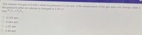 The volume of a gas is 0.450 L when its pressure is 1.00 atm. If the temperature of the gas does not change what is
the pressure when its volume is changed to 2.00 L?
Use P_(1)V_(1)=P_(2)V_(2)
0.225 atm
0,444 atm
2.25 atm
4.44 atm