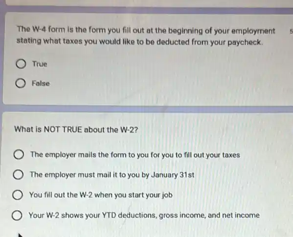 The W-4 form is the form you fill out at the beginning of your employment
stating what taxes you would like to be deducted from your paycheck.
True
Folse
What is NOT TRUE about the W-2?
The employer mails the form to you for you to fill out your taxes
The employer must mail it to you by January 31st
You fill out the W-2 when you start your job
Your W-2 shows your YTD deductions, gross income and net income
s