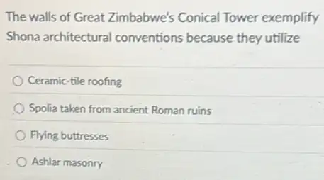 The walls of Great Zimbabwe's Conical Tower exemplify
Shona architectural conventions because they utilize
Ceramic-tile roofing
Spolia taken from ancient Roman ruins
Flying buttresses
Ashlar masonry