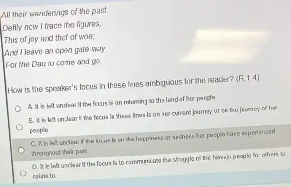 All their wanderings of the past.
Deftly now I trace the figures,
This of joy and that of woe;
And I leave an open gate-way
For the Dau to come and go.
How is the speaker's focus in these lines ambiguous for the reader?(R.1.4)
A. It is left unclear if the focus is on returning to the land of her people.
B. It is left unclear if the focus in these lines is on her current journey or on the journey of her
people.
C. It is left unclear if the focus is on the happiness or sadness her people have experienced
throughout their past.
D. It is left unclear if the focus is to communicate the struggle of the Navajo people for others to
relate to