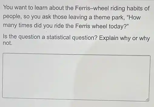 You want to learn about the Ferris-wheel riding habits of
people, so you ask those leaving a theme park,"How
many times did you ride the Ferris wheel today?"
Is the question a statistical question?Explain why or why
not.
square