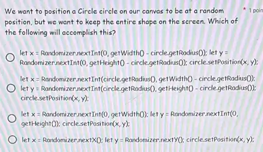 We want to position a Circle circle on our canvas to be at a random
position, but we want to keep the entire shape on the screen.Which of
the following will accomplish this?
let x=Randomizer nextInt(0, getWidthO-circle getRadius(0): let y =
Randomizer.nextInf(0, getHeight(- circle.getRadius(0): circle .setPosition(x, y);
let = Randomizer.nextInt(circle getRadius(), getWidth() - circle getRadius()):
let y=Randomizer.nextInf(circle .getRadius(), getHeight()- circle.getRadius()):
circle.setPosition(x, y);
let x=Randomizer nextInt(0, gerWidth(); let y Randomizer.nextInt(0.
getHeightD). circle.selfosition(x, y)
let x=Randomizer nextXQ: lety =Randomizer.nexty0; circle setPosition(x, y):
1 poin