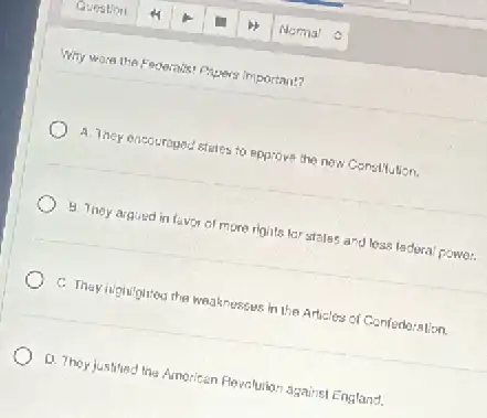 Why ware the Federals?Papers Important?
A. They encouraged stetes to ppprove the now Constitution.
8. They argued in favor of more rights lar stales and loss ladoral powor.
C. They rightighted the weaknesses in the Articles of Confedoration.
Q. They justified the American Revolurion against England.