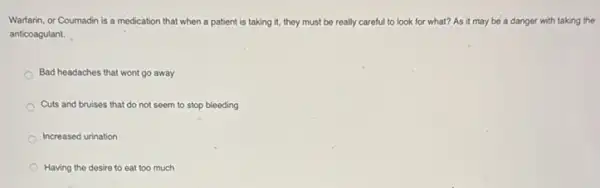 Warfarin, or Coumadin is a medication that when a patient is taking it, they must be really careful to look for what? As it may be a danger with taking the
anticoagulant.
Bad headaches that wont go away
Cuts and bruises that do not seem to stop bleeding
Increased urination
Having the desire to eat too much