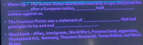 Warm Up - The United States abandoned neutrality in 1917 and joined the
__ after a European nation, __ ,took __
actions against us.
The Fourteen Points was a statement of __ that had
principles to try and end __
Word bank-Allies,, immigrants, World War I, Panama Canal,aggressive,
Homestead Act Germany, Theodore Roosevelt, Tomas Edison, and World
Peace.