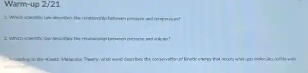 Warm-up 2/21
1. Which scientific law describes the relationship between pressure and temperature?
2. Which scientific law describes the relationship b between pressure and volume?
3. According to the Kinetic Molecular Theory, what word describes the conservation of kinetic energy that occurs when gas molecules collide with